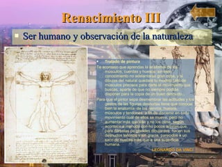 Renacimiento III Ser humano y observación de la naturaleza Tratado de pintura Te aconsejo que aprendas la anatomía de los músculos, cuerdas y huesos; sin este conocimiento no adelantarás gran cosa, y si dibujas del natural quedará tu modelo falto de músculos precisos para darte el movimiento que buscas, aparte de que no siempre podrás disponer para la copia de un buen desnudo... Para que el pintor sepa desmembrar las actitudes y los gestos de las figuras desnudas tiene que conocer bien la anatomía  de los nervios, huesos, músculos y tendones, a fin de discernir en cada movimiento cuál de ellos se mueve, pero no aumentar más que ése y no los otros, según acontece a menudo con no pocos artistas que, para dárselas de grandes dibujantes, hacen sus desnudos leñosos y sin gracia, parecidos a un saco de nueces más que a una superficie humana. LEONARDO DA VINCI   