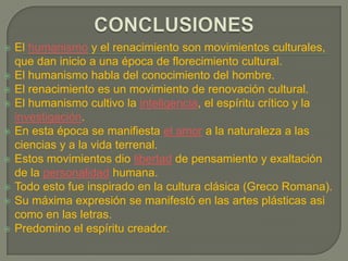 RENACIMIENTO (S.XIV y XV, XVI)El Renacimiento fue un vasto movimiento de renovación cultural,  cuyo común denominador fue la transformación, la renovación y la creación de nuevos códigos de conducta.Es uno de los grandes momentos de la historia universal que marco el paso de mundo medieval al mundo moderno. A partir del siglo XIV, se produjo una crisis del pensamiento medieval y se fue desarrollando una nueva mentalidad que, a través del Humanismo, daría paso al Renacimiento. El término “renacimiento” fue adoptado orgullosamente a finales del siglo XV como expresión de la creencia de ser un “nuevo nacimiento” de la cultura tras mil años de oscuro intermedio: la Edad Media