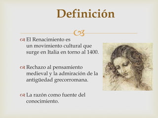 
Definición
 El Renacimiento es
un movimiento cultural que
surge en Italia en torno al 1400.
 Rechazo al pensamiento
medieval y la admiración de la
antigüedad grecorromana.
 La razón como fuente del
conocimiento.
 