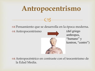 
Antropocentrismo
 Pensamiento que se desarrolla en la época moderna.
 Antropocentrismo
 Antropocéntrico en contraste con el teocentrismo de
la Edad Media.
(del griego
anthropos,
“humano” y
kentron, “centro”)
 