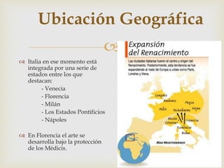 
Ubicación Geográfica
 Italia en ese momento está
integrada por una serie de
estados entre los que
destacan:
- Venecia
- Florencia
- Milán
- Los Estados Pontificios
- Nápoles
 En Florencia el arte se
desarrolla bajo la protección
de los Médicis.
 