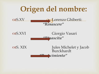 
Origen del nombre:
S.XV Lorenzo Ghiberti:
“Renascere”
S.XVI Giorgio Vasari
“Rinascita”
S. XIX Jules Michelet y Jacob
Burckhardt
“Renacimiento”
 