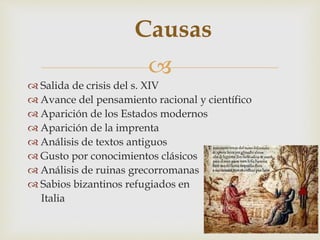 
Causas
 Salida de crisis del s. XIV
 Avance del pensamiento racional y científico
 Aparición de los Estados modernos
 Aparición de la imprenta
 Análisis de textos antiguos
 Gusto por conocimientos clásicos
 Análisis de ruinas grecorromanas
 Sabios bizantinos refugiados en
Italia
 