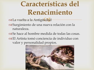 
Características del
Renacimiento
La vuelta a la Antigüedad
Surgimiento de una nueva relación con la
naturaleza.
Se hace al hombre medida de todas las cosas.
El Artista tomó conciencia de individuo con
valor y personalidad propios.
 