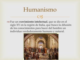 
 Fue un movimiento intelectual, que se dio en el
siglo XV en la región de Italia, que busco la difusión
de los conocimientos para hacer del hombre un
individuo verdaderamente humano y natural.
Humanismo
 