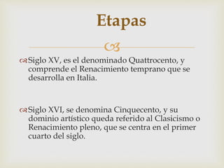 
Etapas
Siglo XV, es el denominado Quattrocento, y
comprende el Renacimiento temprano que se
desarrolla en Italia.
Siglo XVI, se denomina Cinquecento, y su
dominio artístico queda referido al Clasicismo o
Renacimiento pleno, que se centra en el primer
cuarto del siglo.
 