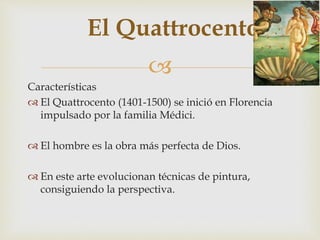 
El Quattrocento
Características
 El Quattrocento (1401-1500) se inició en Florencia
impulsado por la familia Médici.
 El hombre es la obra más perfecta de Dios.
 En este arte evolucionan técnicas de pintura,
consiguiendo la perspectiva.
 