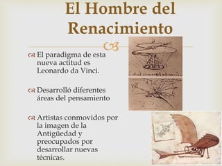 
El Hombre del
Renacimiento
 El paradigma de esta
nueva actitud es
Leonardo da Vinci.
 Desarrolló diferentes
áreas del pensamiento
 Artistas conmovidos por
la imagen de la
Antigüedad y
preocupados por
desarrollar nuevas
técnicas.
 