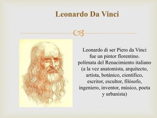 
Leonardo Da Vinci
Leonardo di ser Piero da Vinci
fue un pintor florentino.
polímata del Renacimiento italiano
(a la vez anatomista, arquitecto,
artista, botánico, científico,
escritor, escultor, filósofo,
ingeniero, inventor, músico, poeta
y urbanista)
 