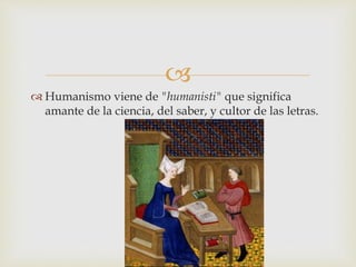 
 Humanismo viene de "humanisti" que significa
amante de la ciencia, del saber, y cultor de las letras.
 
