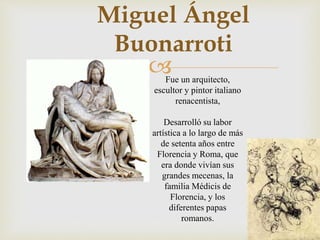 
Miguel Ángel
Buonarroti
Fue un arquitecto,
escultor y pintor italiano
renacentista,
Desarrolló su labor
artística a lo largo de más
de setenta años entre
Florencia y Roma, que
era donde vivían sus
grandes mecenas, la
familia Médicis de
Florencia, y los
diferentes papas
romanos.
 