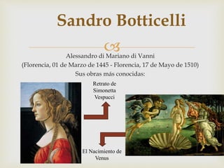 
Sandro Botticelli
Alessandro di Mariano di Vanni
(Florencia, 01 de Marzo de 1445 - Florencia, 17 de Mayo de 1510)
Sus obras más conocidas:
El Nacimiento de
Venus
Retrato de
Simonetta
Vespucci
 