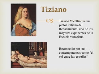 
Tiziano
Tiziano Vecellio fue un
pintor italiano del
Renacimiento, uno de los
mayores exponentes de la
Escuela veneciana.
Reconocido por sus
contemporáneos como "el
sol entre las estrellas“
 
