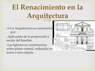 
El Renacimiento en la
Arquitectura
 La Arquitectura se caracterizó
por:
-Aplicación de la proporción a
escala del hombre.
-Las Iglesias se construyeron
sobre plano central, ordenado en
torno a una cúpula.
 