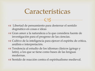 
 Libertad de pensamiento para desterrar el sentido
dogmático en cosas e ideas
 Gran amor a la naturaleza a la que considera fuente de
investigación para el progreso de las ciencias.
 Cultivo de la inteligencia para ejercer el espíritu de critica,
análisis e interpretación.
 Tendencia al estudio de los idiomas clásicos (griego y
latín), a los que se tiene como bases de las lenguas
modernas.
 Sentido de reacción contra el espiritualismo medieval.
Características
 