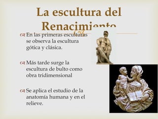 
La escultura del
Renacimiento
 En las primeras esculturas
se observa la escultura
gótica y clásica.
 Más tarde surge la
escultura de bulto como
obra tridimensional
 Se aplica el estudio de la
anatomía humana y en el
relieve.
 