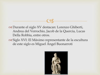 
 Durante el siglo XV destacan: Lorenzo Ghiberti,
Andrea del Verrochio, Jacob de la Quercia, Lucas
Della Robbia, entre otros.
 Siglo XVI: El Máximo representante de la escultura
de este siglo es Miguel Ángel Buonarroti
 