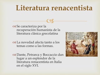 
Literatura renacentista
 Se caracteriza por la
recuperación humanista de la
literatura clásica grecolatina
 La novedad afecta tanto a los
temas como a las formas.
 Dante, Petrarca y Boccaccio dan
lugar a un esplendor de la
literatura renacentista en Italia
en el siglo XVI.
 