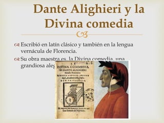 
Dante Alighieri y la
Divina comedia
 Escribió en latín clásico y también en la lengua
vernácula de Florencia.
 Su obra maestra es, la Divina comedia, una
grandiosa alegoría en tercetos encadenados
 
