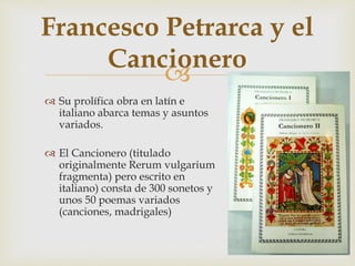 
Francesco Petrarca y el
Cancionero
 Su prolífica obra en latín e
italiano abarca temas y asuntos
variados.
 El Cancionero (titulado
originalmente Rerum vulgarium
fragmenta) pero escrito en
italiano) consta de 300 sonetos y
unos 50 poemas variados
(canciones, madrigales)
 