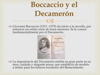 
Boccaccio y el
Decamerón
 Giovanni Boccaccio (1313 –1375) da inicio a la novella, por
entonces un relato corto de tema amoroso. Se le conoce
fundamentalmente por el Decamerón.
 La importancia del Decamerón estriba en gran parte en su
muy cuidada y elegante prosa, que estableció un modelo
a imitar para los futuros escritores del Renacimiento.
 