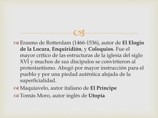 
 Erasmo de Rotterdam (1466-1536), autor de El Elogio
de la Locura, Enquiridión, y Coloquios. Fue el
mayor crítico de las estructuras de la iglesia del siglo
XVI y muchos de sus discípulos se convirtieron al
protestantismo. Abogó por mayor instrucción para el
pueblo y por una piedad auténtica alejada de la
superficialidad.
 Maquiavelo, autor italiano de El Príncipe
 Tomás Moro, autor inglés de Utopía
 