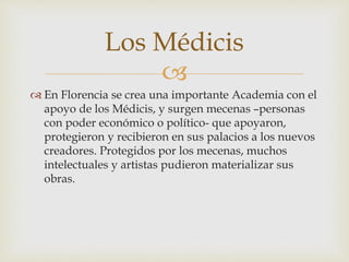 
 En Florencia se crea una importante Academia con el
apoyo de los Médicis, y surgen mecenas –personas
con poder económico o político- que apoyaron,
protegieron y recibieron en sus palacios a los nuevos
creadores. Protegidos por los mecenas, muchos
intelectuales y artistas pudieron materializar sus
obras.
Los Médicis
 