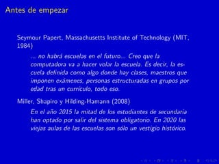 Antes de empezar
Seymour Papert, Massachusetts Institute of Technology (MIT,
1984)
... no habr´a escuelas en el futuro... ...
