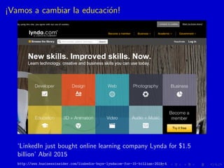 ¡Vamos a cambiar la educaci´on!
‘LinkedIn just bought online learning company Lynda for $1.5
billion’ Abril 2015
http://ww...