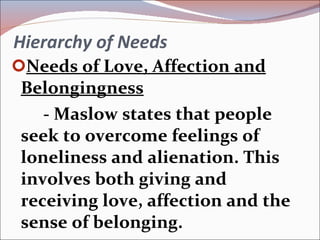 Hierarchy of Needs Needs of Love, Affection and Belongingness - Maslow states that people seek to overcome feelings of loneliness and alienation. This involves both giving and receiving love, affection and the sense of belonging. 