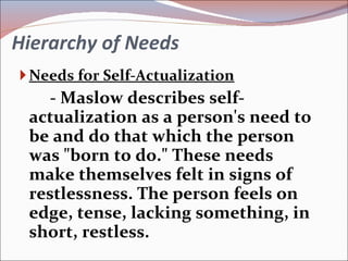Hierarchy of Needs Needs for Self-Actualization - Maslow describes self-actualization as a person's need to be and do that which the person was "born to do." These needs make themselves felt in signs of restlessness. The person feels on edge, tense, lacking something, in short, restless. 