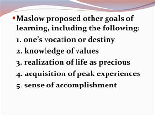 Maslow proposed other goals of learning, including the following: 1. one’s vocation or destiny 2. knowledge of values 3. realization of life as precious 4. acquisition of peak experiences 5. sense of accomplishment 