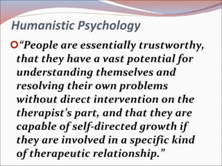 Humanistic Psychology “ People are essentially trustworthy, that they have a vast potential for understanding themselves and resolving their own problems without direct intervention on the therapist’s part, and that they are capable of self-directed growth if they are involved in a specific kind of therapeutic relationship.” 
