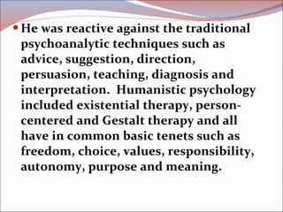 He was reactive against the traditional psychoanalytic techniques such as advice, suggestion, direction, persuasion, teaching, diagnosis and interpretation.  Humanistic psychology included existential therapy, person-centered and Gestalt therapy and all have in common basic tenets such as freedom, choice, values, responsibility, autonomy, purpose and meaning.   