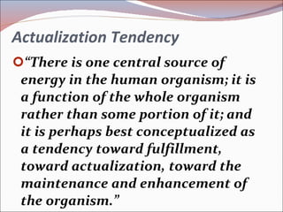 Actualization Tendency “ There is one central source of energy in the human organism; it is a function of the whole organism rather than some portion of it; and it is perhaps best conceptualized as a tendency toward fulfillment, toward actualization, toward the maintenance and enhancement of the organism.” 