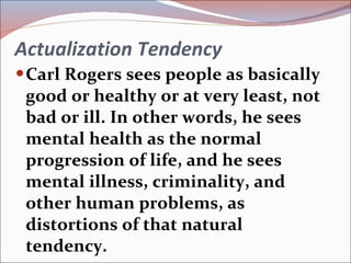 Actualization Tendency Carl Rogers sees people as basically good or healthy or at very least, not bad or ill. In other words, he sees mental health as the normal progression of life, and he sees mental illness, criminality, and other human problems, as distortions of that natural tendency. 
