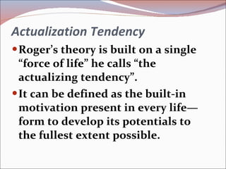 Actualization Tendency Roger’s theory is built on a single “force of life” he calls “the actualizing tendency”. It can be defined as the built-in motivation present in every life—form to develop its potentials to the fullest extent possible. 