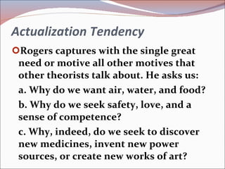 Actualization Tendency Rogers captures with the single great need or motive all other motives that other theorists talk about. He asks us: a. Why do we want air, water, and food? b. Why do we seek safety, love, and a sense of competence? c. Why, indeed, do we seek to discover new medicines, invent new power sources, or create new works of art? 