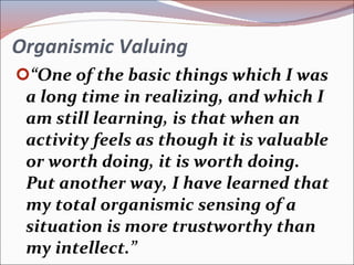 Organismic Valuing “ One of the basic things which I was a long time in realizing, and which I am still learning, is that when an activity feels as though it is valuable or worth doing, it is worth doing.  Put another way, I have learned that my total organismic sensing of a situation is more trustworthy than my intellect.”  