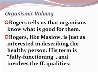 Organismic Valuing Rogers tells us that organisms know what is good for them. Rogers, like Maslow, is just as interested in describing the healthy person. His term is “fully-functioning”, and involves the ff. qualities: 