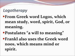Logotherapy From Greek word Logos, which mean study, word, spirit, God, or meaning. Postulates “a will to meaning” Frankl also uses the Greek word noos, which means mind or spirit. 