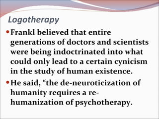 Logotherapy Frankl believed that entire generations of doctors and scientists were being indoctrinated into what could only lead to a certain cynicism in the study of human existence. He said, “the de-neuroticization of humanity requires a re-humanization of psychotherapy. 