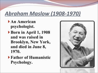 Abraham Maslow (1908-1970) An American psychologist. Born in April 1, 1908 and was raised in Brooklyn, New York, and died in June 8, 1970. Father of Humanistic Psychology. 