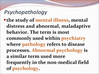 Psychopathology the study of  mental illness , mental distress and abnormal, maladaptive behavior. The term is most commonly used within  psychiatry  where  pathology  refers to disease processes.  Abnormal psychology  is a similar term used more frequently in the non-medical field of  psychology . 