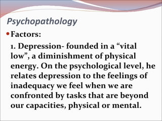 Psychopathology Factors: 1. Depression- founded in a “vital low”, a diminishment of physical energy. On the psychological level, he relates depression to the feelings of inadequacy we feel when we are confronted by tasks that are beyond our capacities, physical or mental. 
