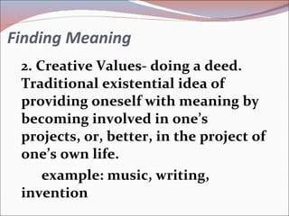 Finding Meaning 2. Creative Values- doing a deed. Traditional existential idea of providing oneself with meaning by becoming involved in one’s projects, or, better, in the project of one’s own life. example: music, writing, invention 