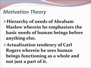 Motivation Theory Hierarchy of needs of Abraham Maslow wherein he emphasizes the basic needs of human beings before anything else. Actualization tendency of Carl Rogers wherein he sees human beings functioning as a whole and not just a part of it. 