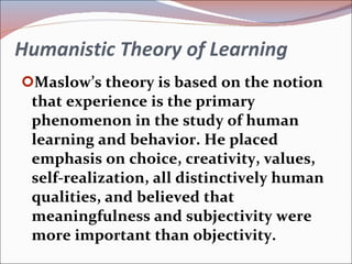Humanistic Theory of Learning Maslow’s theory is based on the notion that experience is the primary phenomenon in the study of human learning and behavior. He placed emphasis on choice, creativity, values, self-realization, all distinctively human qualities, and believed that meaningfulness and subjectivity were more important than objectivity. 