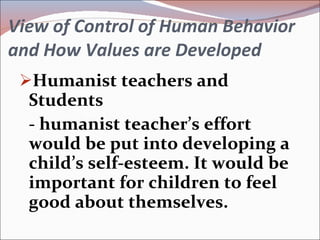 View of Control of Human Behavior and How Values are Developed Humanist teachers and Students - humanist teacher’s effort would be put into developing a child’s self-esteem. It would be important for children to feel good about themselves. 