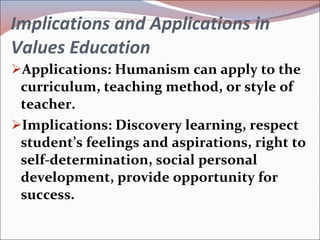 Implications and Applications in Values Education Applications: Humanism can apply to the curriculum, teaching method, or style of teacher. Implications: Discovery learning, respect student’s feelings and aspirations, right to self-determination, social personal development, provide opportunity for success. 